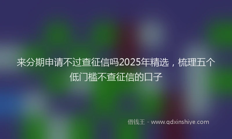 来分期申请不过查征信吗2025年精选，梳理五个低门槛不查征信的口子