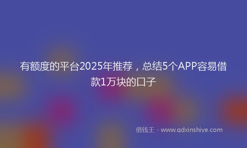有额度的平台2025年推荐，总结5个APP容易借款1万块的口子