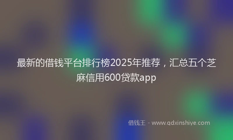 最新的借钱平台排行榜2025年推荐，汇总五个芝麻信用600贷款app
