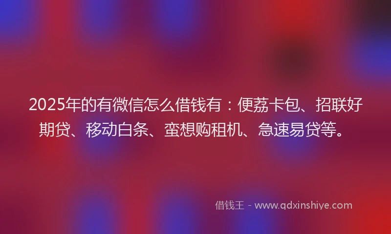 2025年的有微信怎么借钱有：便荔卡包、招联好期贷、移动白条、蛮想购租机、急速易贷等。