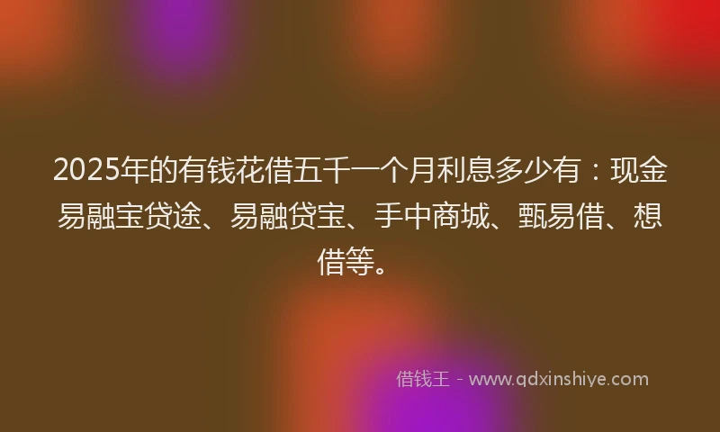 2025年的有钱花借五千一个月利息多少有：现金易融宝贷途、易融贷宝、手中商城、甄易借、想借等。
