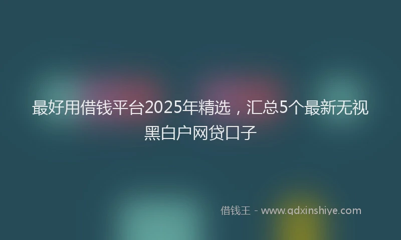 最好用借钱平台2025年精选，汇总5个最新无视黑白户网贷口子
