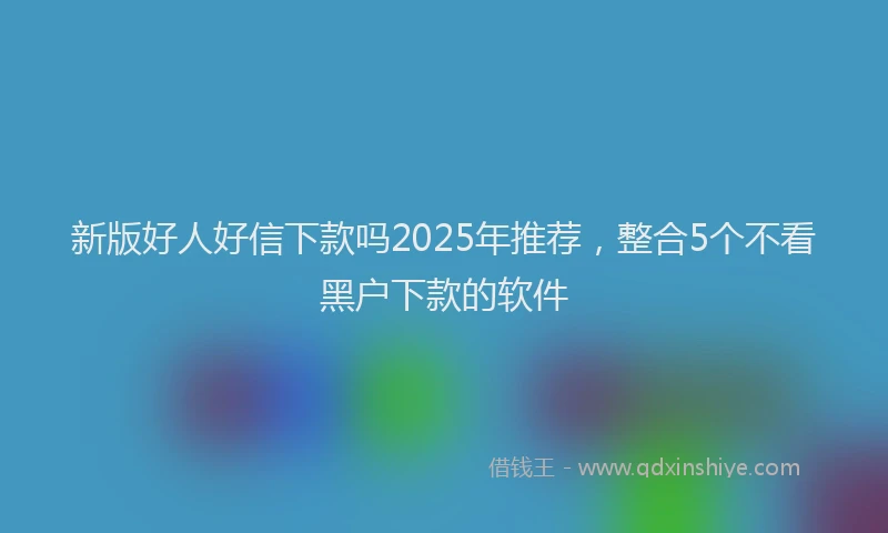 新版好人好信下款吗2025年推荐，整合5个不看黑户下款的软件
