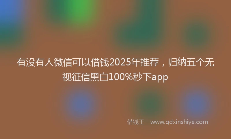 有没有人微信可以借钱2025年推荐，归纳五个无视征信黑白100%秒下app