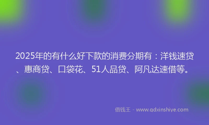 2025年的有什么好下款的消费分期有：洋钱速贷、惠商贷、口袋花、51人品贷、阿凡达速借等。
