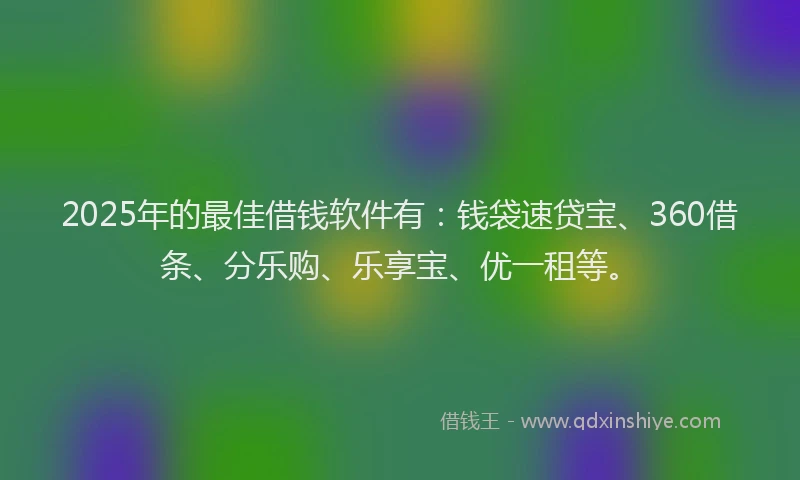 2025年的最佳借钱软件有：钱袋速贷宝、360借条、分乐购、乐享宝、优一租等。