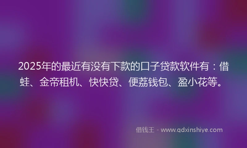 2025年的最近有没有下款的口子贷款软件有：借蛙、金帝租机、快快贷、便荔钱包、盈小花等。