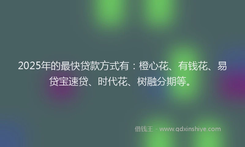 2025年的最快贷款方式有：橙心花、有钱花、易贷宝速贷、时代花、树融分期等。