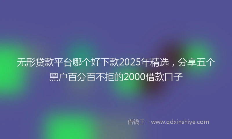 无形贷款平台哪个好下款2025年精选，分享五个黑户百分百不拒的2000借款口子