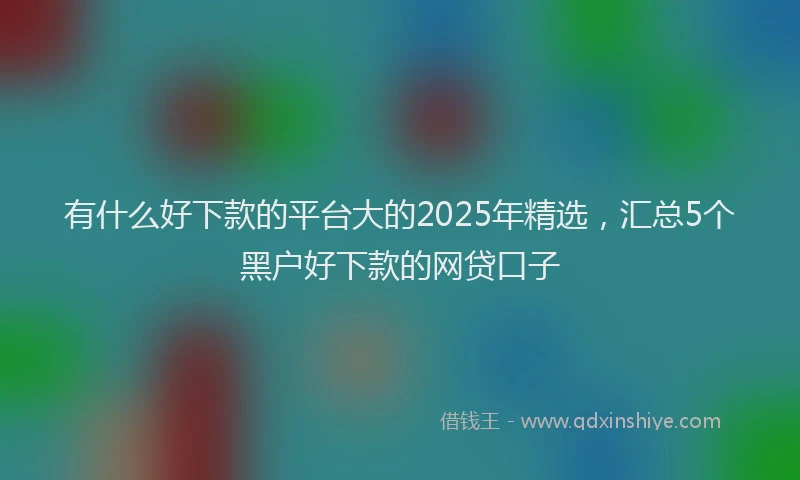 有什么好下款的平台大的2025年精选，汇总5个黑户好下款的网贷口子
