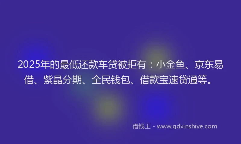 2025年的最低还款车贷被拒有：小金鱼、京东易借、紫晶分期、全民钱包、借款宝速贷通等。