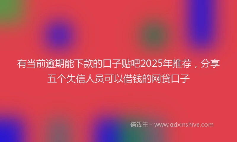 有当前逾期能下款的口子贴吧2025年推荐，分享五个失信人员可以借钱的网贷口子