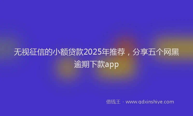 无视征信的小额贷款2025年推荐，分享五个网黑逾期下款app