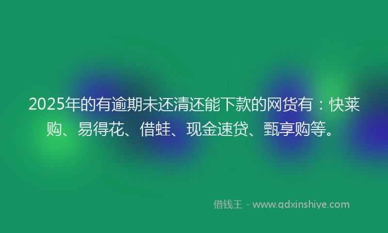 2025年的有逾期未还清还能下款的网货有：快莱购、易得花、借蛙、现金速贷、甄享购等。