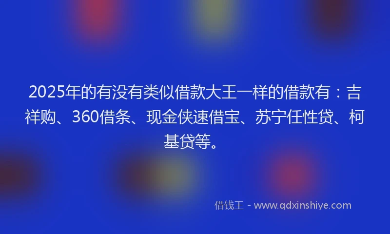 2025年的有没有类似借款大王一样的借款有：吉祥购、360借条、现金侠速借宝、苏宁任性贷、柯基贷等。