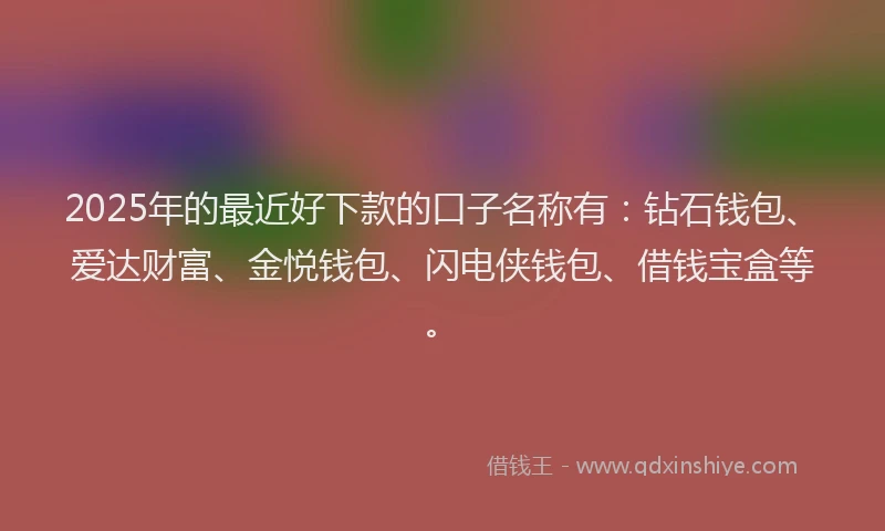2025年的最近好下款的口子名称有：钻石钱包、爱达财富、金悦钱包、闪电侠钱包、借钱宝盒等。