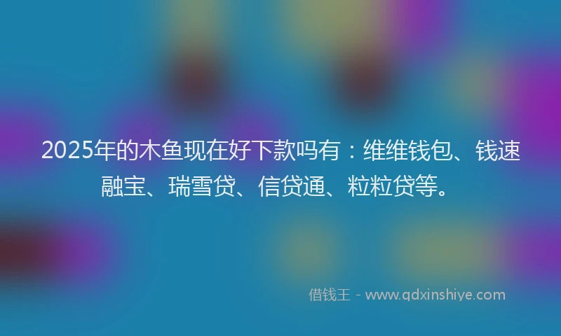 2025年的木鱼现在好下款吗有：维维钱包、钱速融宝、瑞雪贷、信贷通、粒粒贷等。