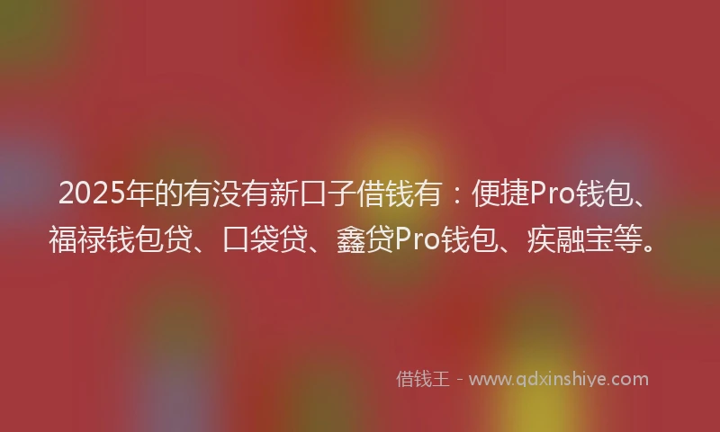 2025年的有没有新口子借钱有：便捷Pro钱包、福禄钱包贷、口袋贷、鑫贷Pro钱包、疾融宝等。