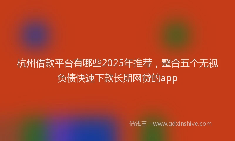 杭州借款平台有哪些2025年推荐，整合五个无视负债快速下款长期网贷的app