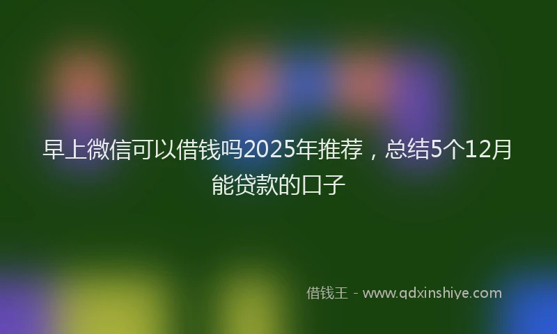 早上微信可以借钱吗2025年推荐，总结5个12月能贷款的口子