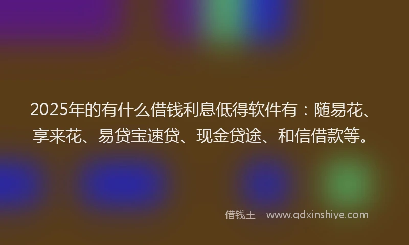 2025年的有什么借钱利息低得软件有：随易花、享来花、易贷宝速贷、现金贷途、和信借款等。