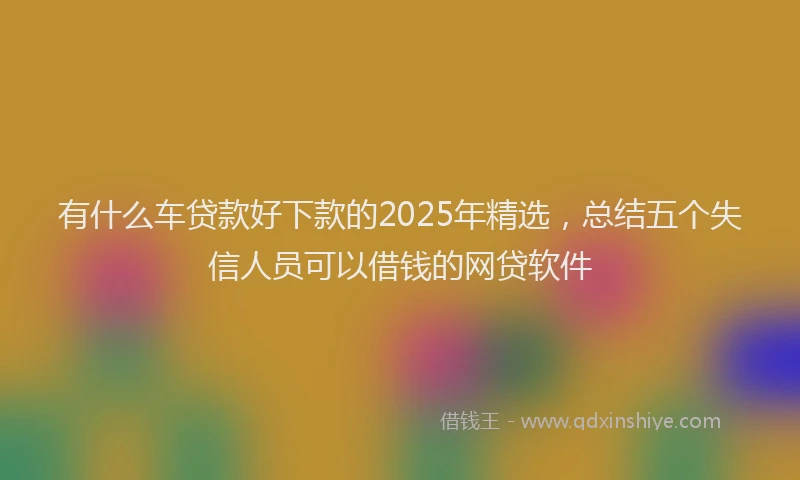 有什么车贷款好下款的2025年精选，总结五个失信人员可以借钱的网贷软件