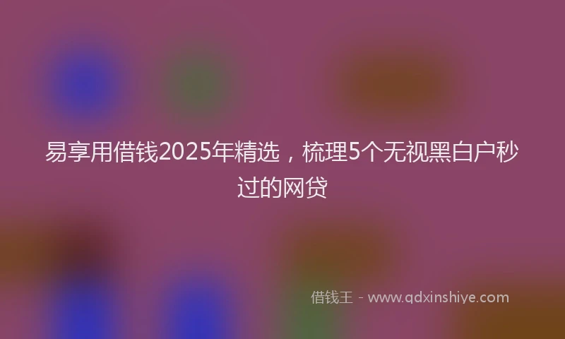 易享用借钱2025年精选，梳理5个无视黑白户秒过的网贷