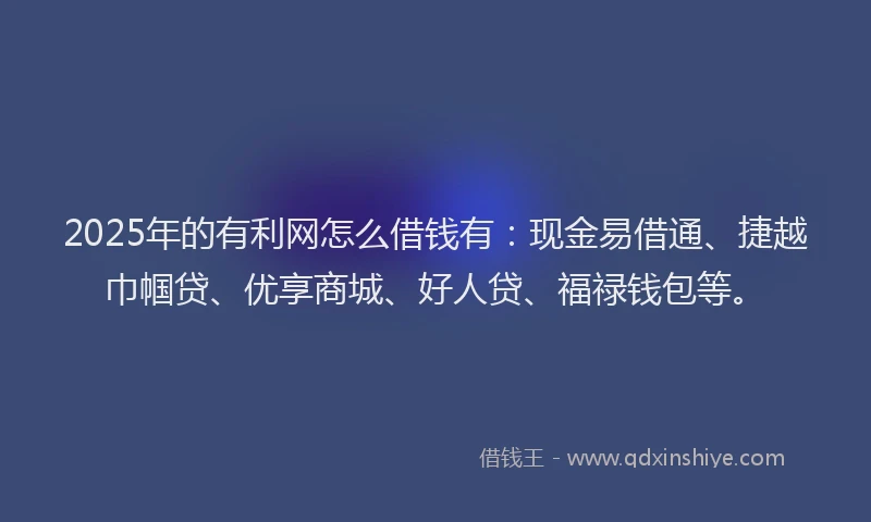 2025年的有利网怎么借钱有：现金易借通、捷越巾帼贷、优享商城、好人贷、福禄钱包等。