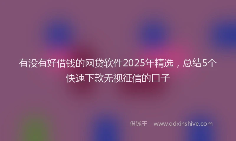 有没有好借钱的网贷软件2025年精选，总结5个快速下款无视征信的口子
