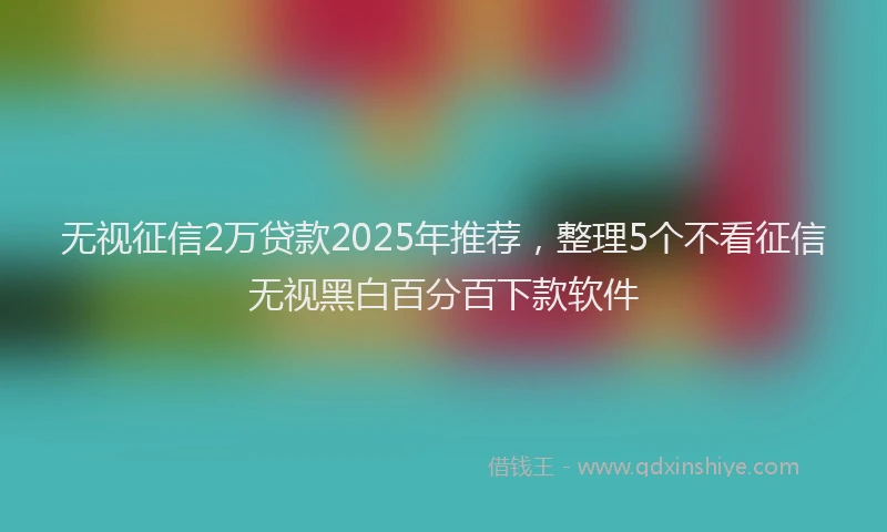 无视征信2万贷款2025年推荐，整理5个不看征信无视黑白百分百下款软件