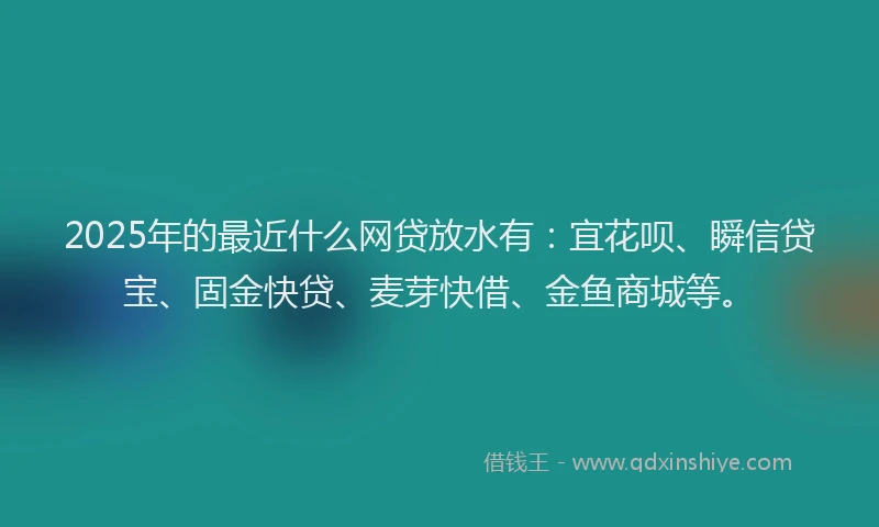 2025年的最近什么网贷放水有：宜花呗、瞬信贷宝、固金快贷、麦芽快借、金鱼商城等。