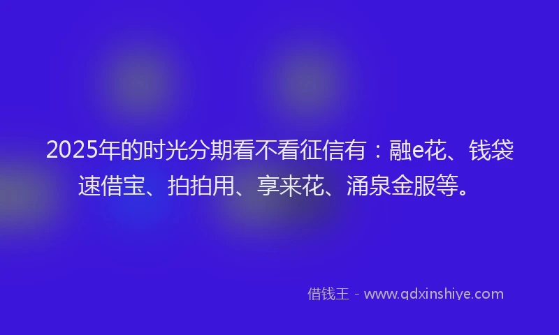 2025年的时光分期看不看征信有：融e花、钱袋速借宝、拍拍用、享来花、涌泉金服等。