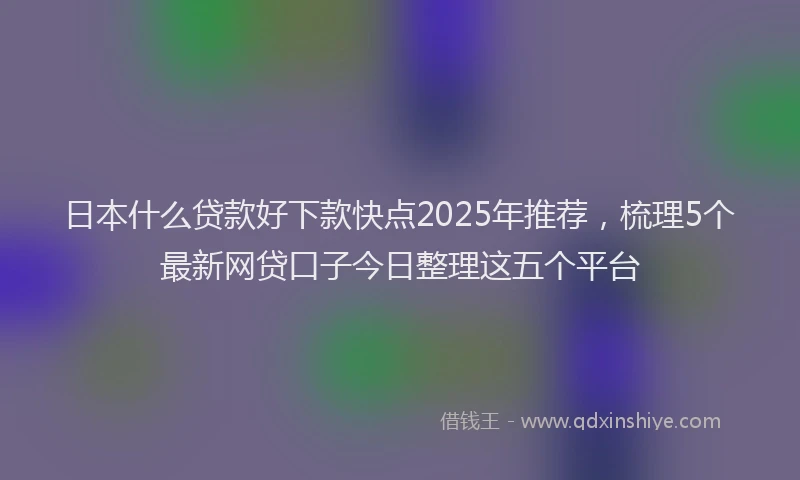 日本什么贷款好下款快点2025年推荐，梳理5个最新网贷口子今日整理这五个平台