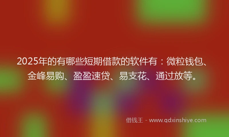 2025年的有哪些短期借款的软件有：微粒钱包、金峰易购、盈盈速贷、易支花、通过放等。