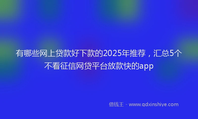 有哪些网上贷款好下款的2025年推荐，汇总5个不看征信网贷平台放款快的app