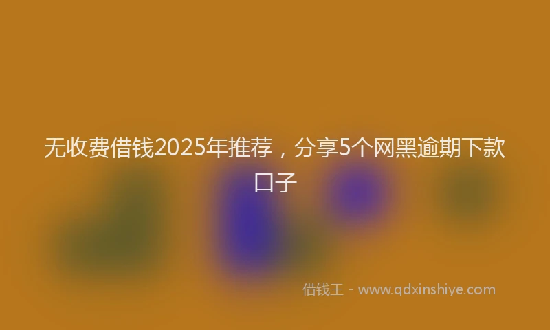无收费借钱2025年推荐，分享5个网黑逾期下款口子