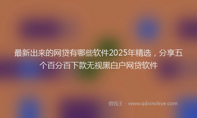 最新出来的网贷有哪些软件2025年精选，分享五个百分百下款无视黑白户网贷软件