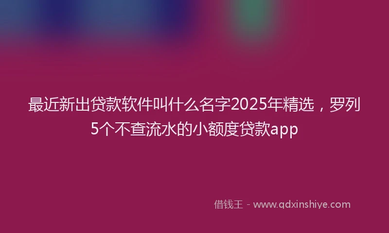 最近新出贷款软件叫什么名字2025年精选，罗列5个不查流水的小额度贷款app
