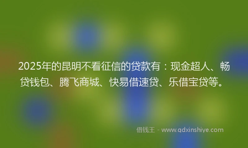 2025年的昆明不看征信的贷款有：现金超人、畅贷钱包、腾飞商城、快易借速贷、乐借宝贷等。