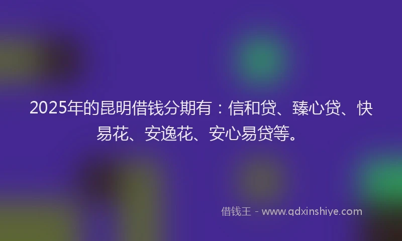 2025年的昆明借钱分期有：信和贷、臻心贷、快易花、安逸花、安心易贷等。