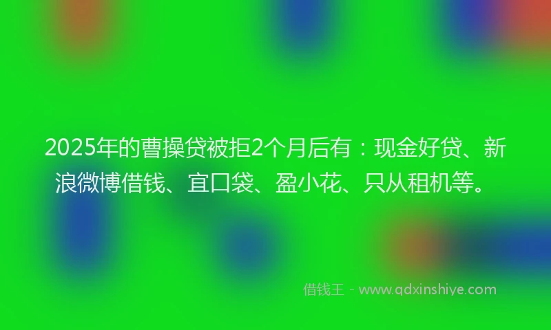 2025年的曹操贷被拒2个月后有：现金好贷、新浪微博借钱、宜口袋、盈小花、只从租机等。