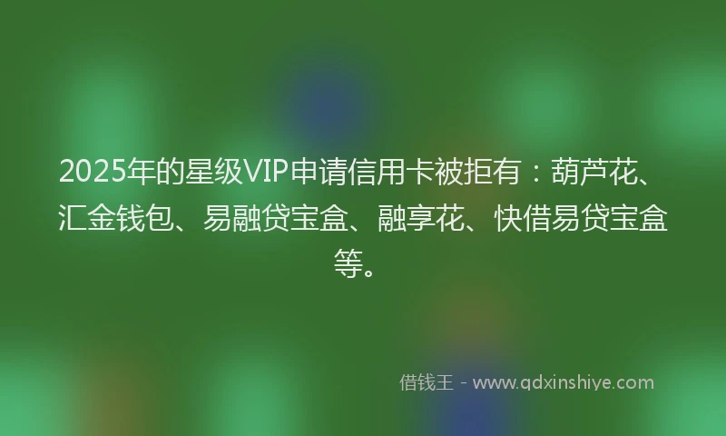 2025年的星级VIP申请信用卡被拒有：葫芦花、汇金钱包、易融贷宝盒、融享花、快借易贷宝盒等。