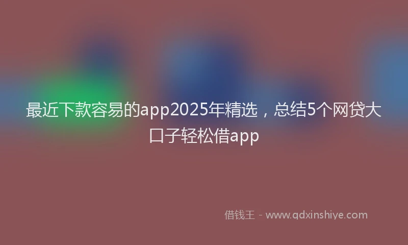 最近下款容易的app2025年精选，总结5个网贷大口子轻松借app