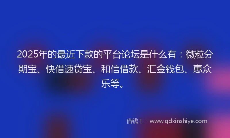 2025年的最近下款的平台论坛是什么有：微粒分期宝、快借速贷宝、和信借款、汇金钱包、惠众乐等。