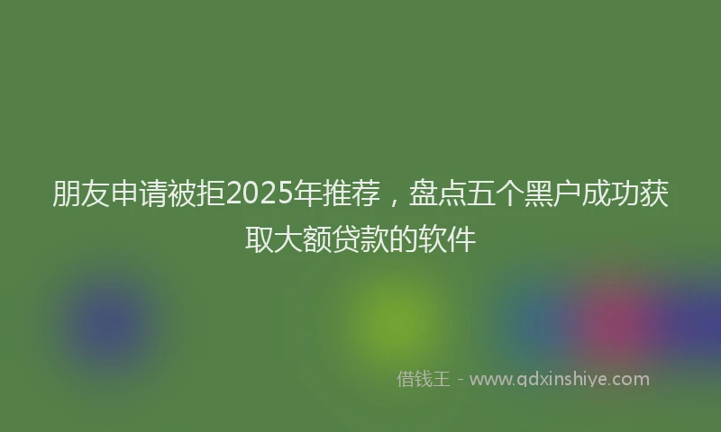 朋友申请被拒2025年推荐，盘点五个黑户成功获取大额贷款的软件