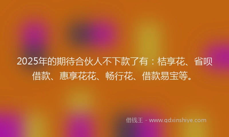 2025年的期待合伙人不下款了有：桔享花、省呗借款、惠享花花、畅行花、借款易宝等。