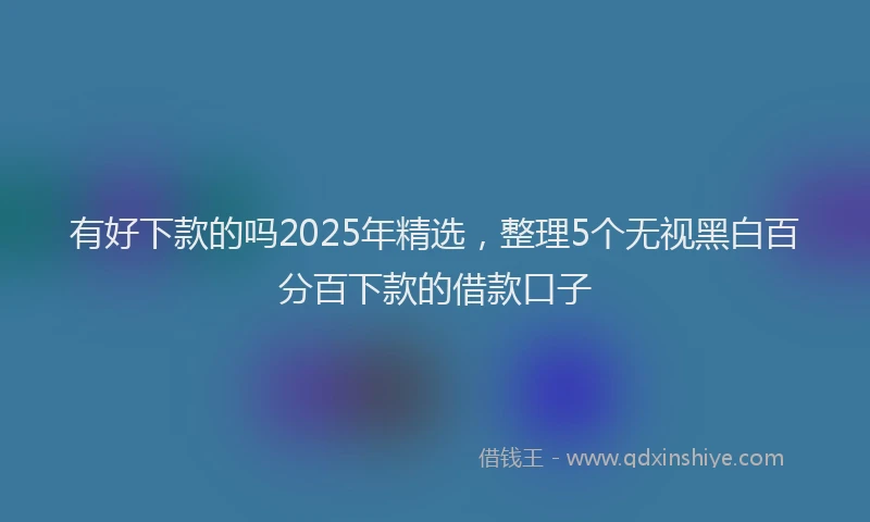 有好下款的吗2025年精选，整理5个无视黑白百分百下款的借款口子