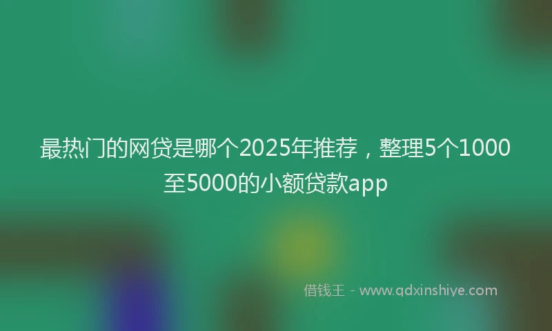 最热门的网贷是哪个2025年推荐，整理5个1000至5000的小额贷款app