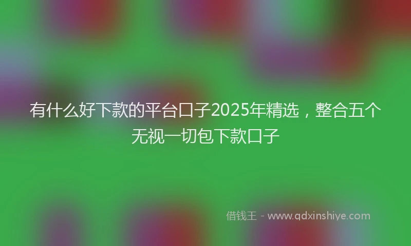 有什么好下款的平台口子2025年精选，整合五个无视一切包下款口子