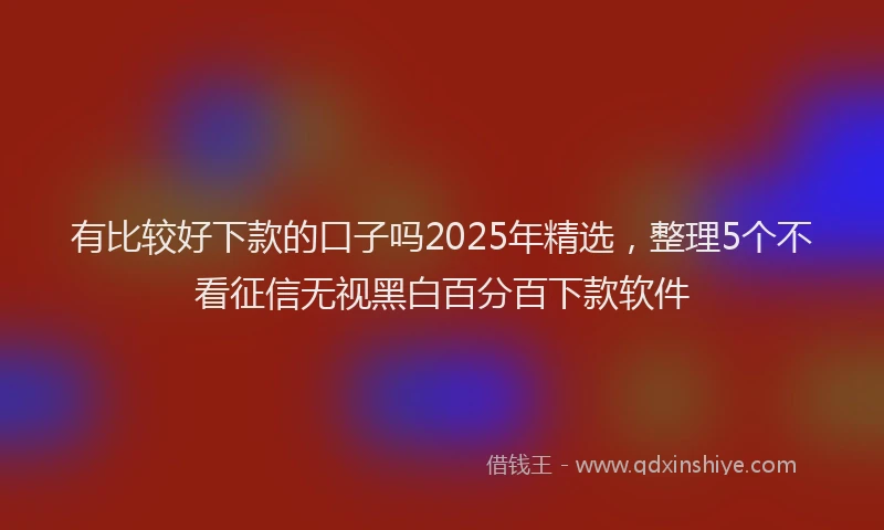 有比较好下款的口子吗2025年精选，整理5个不看征信无视黑白百分百下款软件